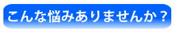 こんな悩みありませんか？